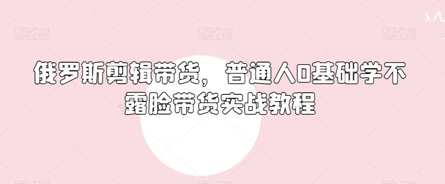 俄罗斯产品剪辑带货，普通人0基础学不露脸带货实战教程网赚项目-副业赚钱-互联网创业-独家轻创IP星泽云创