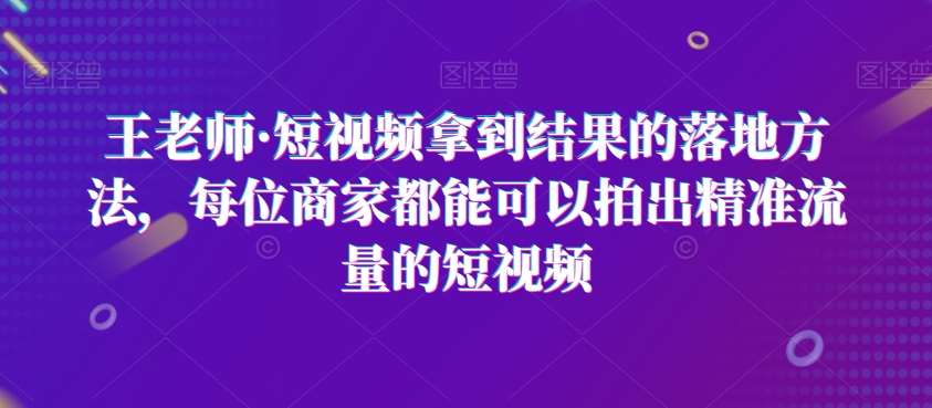 王老师·短视频拿到结果的落地方法，每位商家都能可以拍出精准流量的短视频网赚项目-副业赚钱-互联网创业-独家轻创IP星泽云创