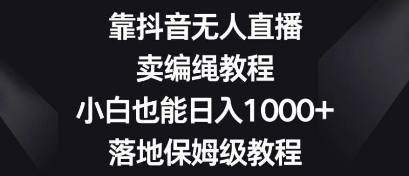 靠抖音无人直播，卖编绳教程，小白也能日入1000+，落地保姆级教程【揭秘】网赚项目-副业赚钱-互联网创业-独家轻创IP星泽云创