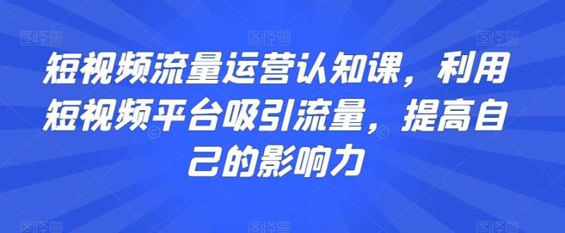 短视频流量运营认知课，利用短视频平台吸引流量，提高自己的影响力网赚项目-副业赚钱-互联网创业-独家轻创IP星泽云创