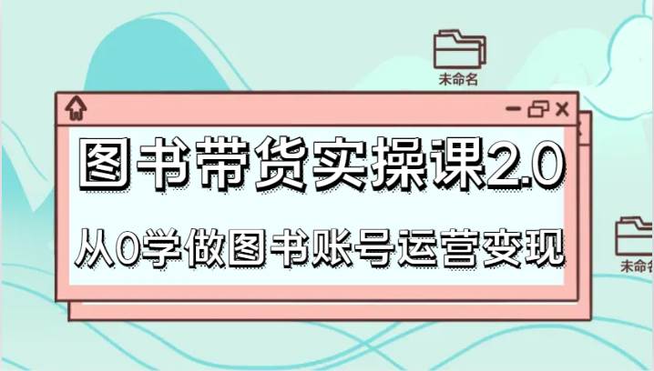 图书带货实操课2.0，从0学做图书账号运营变现，干货教程快速上手，高效起号涨粉网赚项目-副业赚钱-互联网创业-独家轻创IP星泽云创