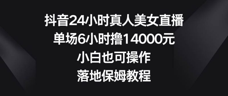 抖音24小时真人美女直播，单场6小时撸14000元，小白也可操作，落地保姆教程网赚项目-副业赚钱-互联网创业-独家轻创IP星泽云创
