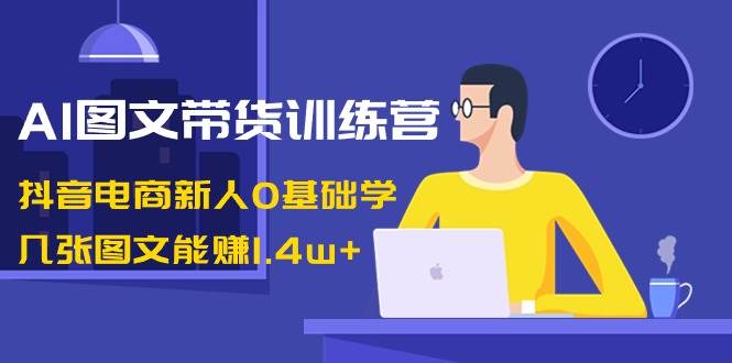 AI图文带货训练营：抖音电商新人0基础学，几张图文能赚1.4w+网赚项目-副业赚钱-互联网创业-独家轻创IP星泽云创