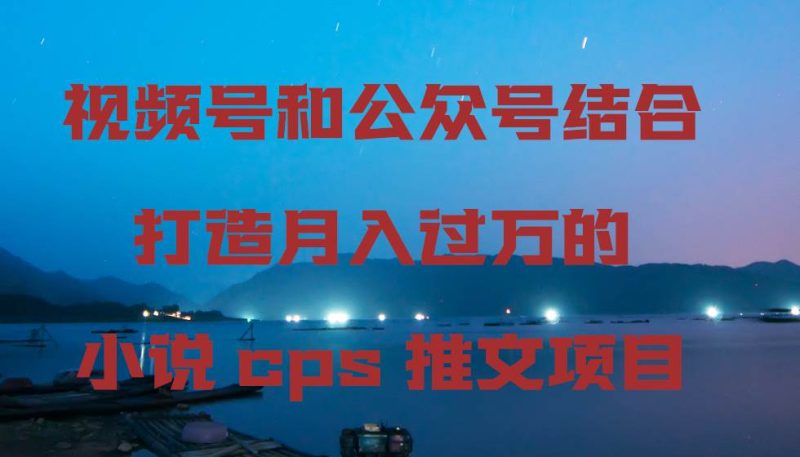 视频号和公众号结合打造月入过万的小说cps推文项目，包括市面上面的各种思路详解网赚项目-副业赚钱-互联网创业-独家轻创IP星泽云创