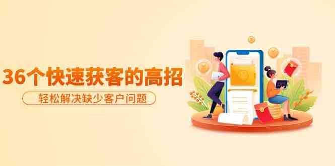 分享36个快速获客的高招：轻松解决缺少客户问题，有效才是硬道理网赚项目-副业赚钱-互联网创业-独家轻创IP星泽云创