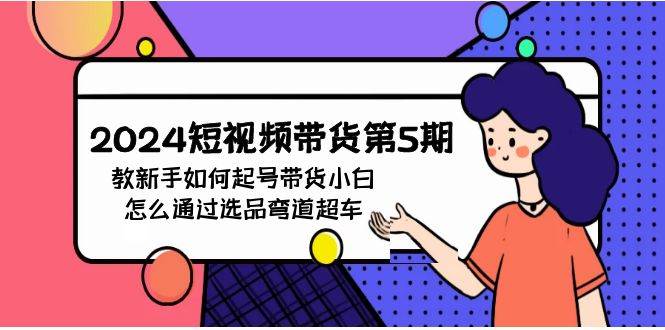 2024短视频带货第5期，教新手如何起号，带货小白怎么通过选品弯道超车网赚项目-副业赚钱-互联网创业-独家轻创IP星泽云创