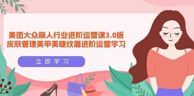 美团大众丽人行业进阶运营课3.0版，皮肤管理美甲美睫纹眉进阶运营学习网赚项目-副业赚钱-互联网创业-独家轻创IP星泽云创