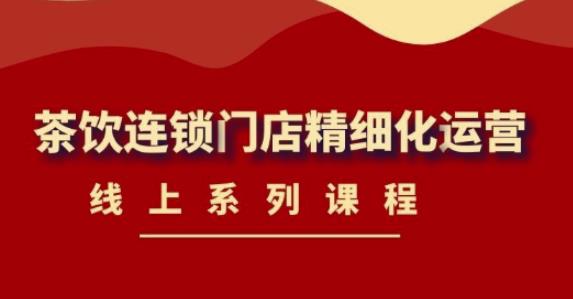 《茶饮连锁门店精细化运营》线上系列课程，茶饮门店经营必备课程（价值458元）网赚项目-副业赚钱-互联网创业-独家轻创IP星泽云创