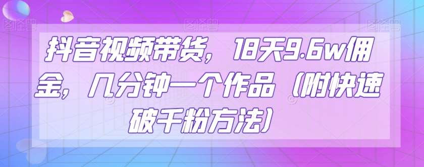 抖音视频带货，18天9.6w佣金，几分钟一个作品（附快速破千粉方法）【揭秘】网赚项目-副业赚钱-互联网创业-独家轻创IP星泽云创