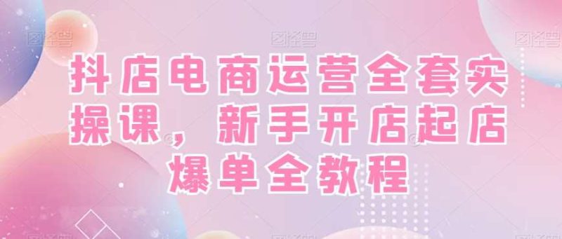 抖店电商运营全套实操课,新手开店起店爆单全教程网赚项目-副业赚钱-互联网创业-独家轻创IP星泽云创