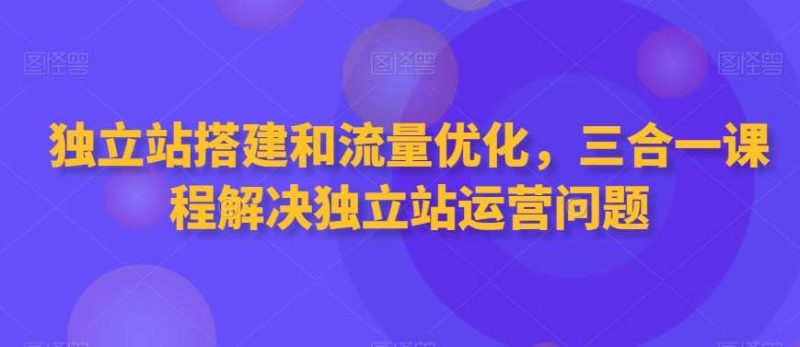 独立站搭建和流量优化，三合一课程解决独立站运营问题网赚项目-副业赚钱-互联网创业-独家轻创IP星泽云创