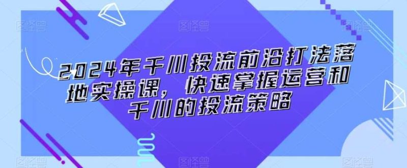 2024年千川投流前沿打法落地实操课，快速掌握运营和千川的投流策略网赚项目-副业赚钱-互联网创业-独家轻创IP星泽云创