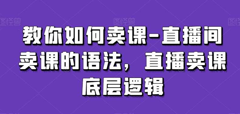 教你如何卖课-直播间卖课的语法，直播卖课底层逻辑网赚项目-副业赚钱-互联网创业-独家轻创IP星泽云创