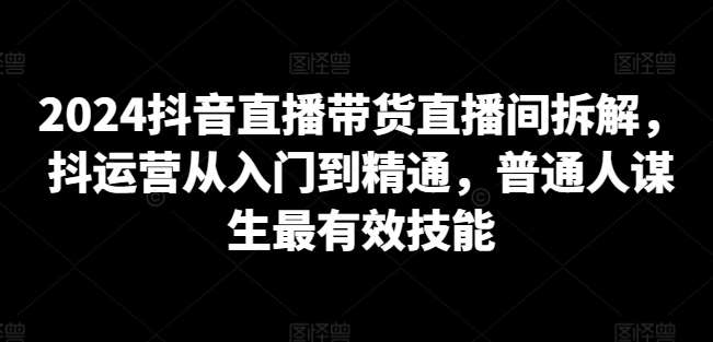 2024抖音直播带货直播间拆解，抖运营从入门到精通，普通人谋生最有效技能网赚项目-副业赚钱-互联网创业-独家轻创IP星泽云创