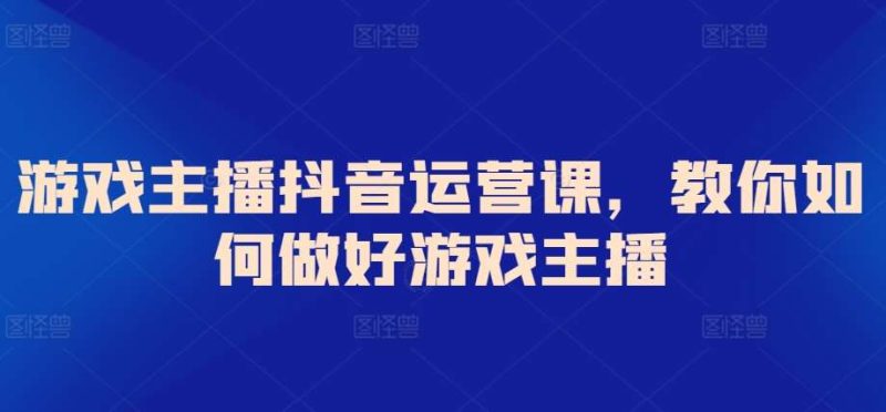 游戏主播抖音运营课，教你如何做好游戏主播网赚项目-副业赚钱-互联网创业-独家轻创IP星泽云创