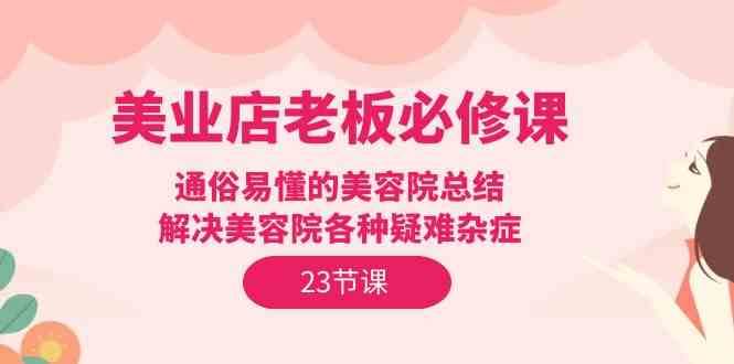 美业店老板必修课：通俗易懂的美容院总结，解决美容院各种疑难杂症（23节）网赚项目-副业赚钱-互联网创业-独家轻创IP星泽云创