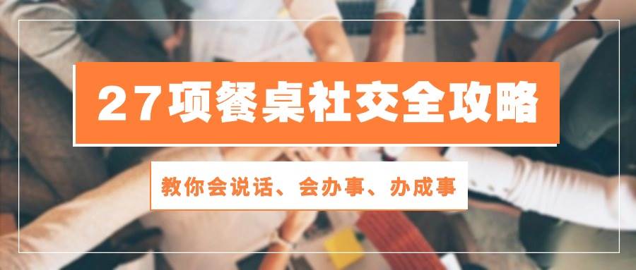 27项餐桌社交全攻略：教你会说话、会办事、办成事（28节高清无水印）网赚项目-副业赚钱-互联网创业-独家轻创IP星泽云创