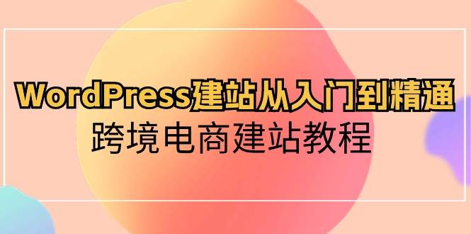 WordPress建站从入门到精通，跨境电商建站教程（60节课）网赚项目-副业赚钱-互联网创业-独家轻创IP星泽云创