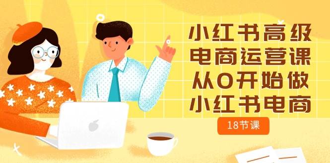 小红书高级电商运营课，从0开始做小红书电商（18节课）网赚项目-副业赚钱-互联网创业-独家轻创IP星泽云创