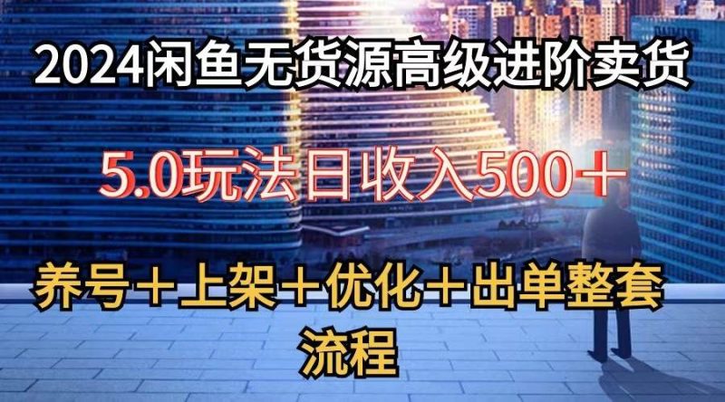 2024闲鱼无货源高级进阶卖货5.0，养号＋选品＋上架＋优化＋出单整套流程网赚项目-副业赚钱-互联网创业-独家轻创IP星泽云创