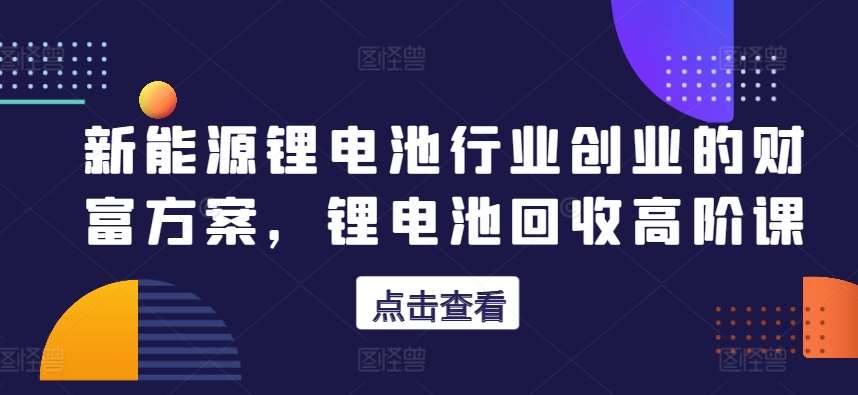 新能源锂电池行业创业的财富方案，锂电池回收高阶课网赚项目-副业赚钱-互联网创业-独家轻创IP星泽云创