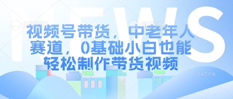 视频号带货，中老年人赛道，0基础小白也能轻松制作带货视频网赚项目-副业赚钱-互联网创业-独家轻创IP星泽云创