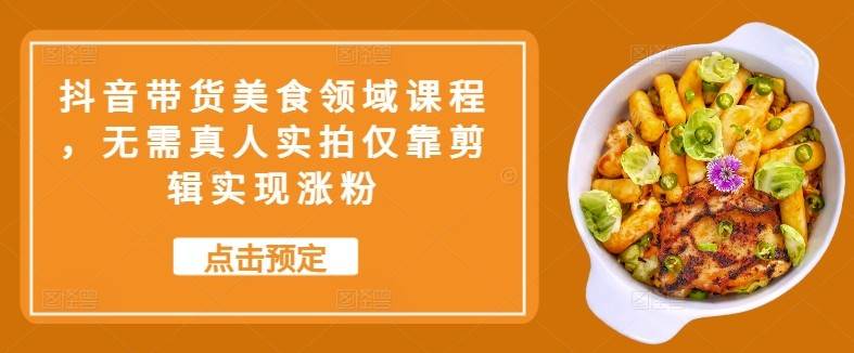 抖音带货美食领域课程，无需真人实拍仅靠剪辑实现涨粉网赚项目-副业赚钱-互联网创业-独家轻创IP星泽云创