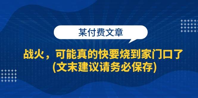 某付费文章：战火，可能真的快要烧到家门口了 (文末建议请务必保存)网赚项目-副业赚钱-互联网创业-独家轻创IP星泽云创