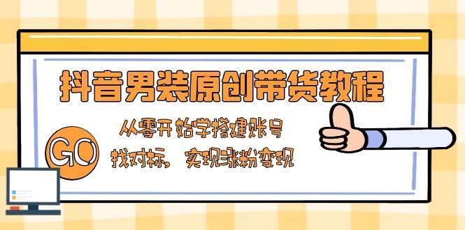 抖音男装原创带货教程：从零开始学搭建账号，找对标，实现涨粉变现网赚项目-副业赚钱-互联网创业-独家轻创IP星泽云创