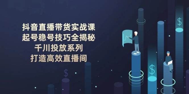 抖音直播带货实战课：起号稳号技巧全揭秘, 千川投放系列, 打造高效直播间网赚项目-副业赚钱-互联网创业-独家轻创IP星泽云创
