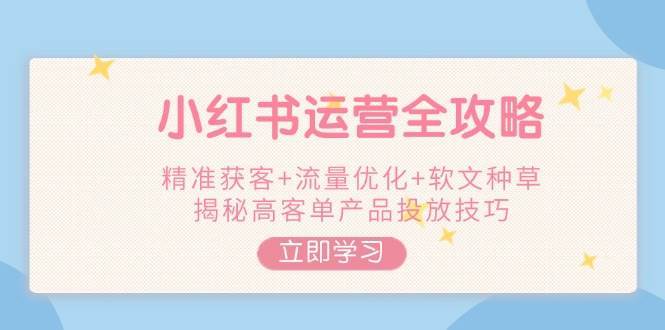 小红书运营全攻略，精准获客+流量优化+软文种草，揭秘高客单产品投放技巧网赚项目-副业赚钱-互联网创业-独家轻创IP星泽云创