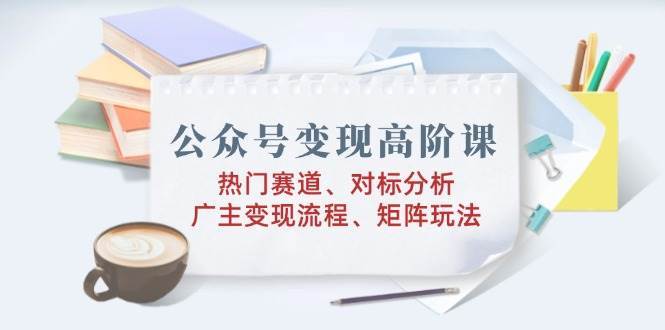 公众号变现高阶课：热门赛道、对标分析、广告主变现流程、矩阵玩法网赚项目-副业赚钱-互联网创业-独家轻创IP星泽云创