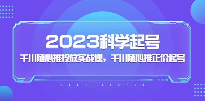 2023科学起号，千川随心推投放实战课，千川随心推正价起号网赚项目-副业赚钱-互联网创业-独家轻创IP星泽云创