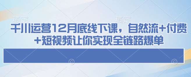 千川运营12月底线下课，自然流+付费+短视频让你实现全链路爆单网赚项目-副业赚钱-互联网创业-独家轻创IP星泽云创