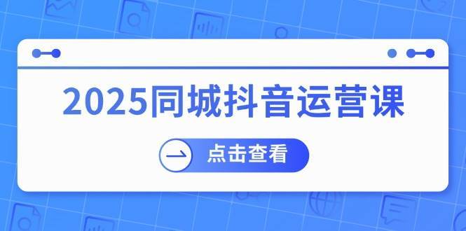 2025同城抖音运营课：涵盖实体店盈利，团购好处，助商家获取流量网赚项目-副业赚钱-互联网创业-独家轻创IP星泽云创