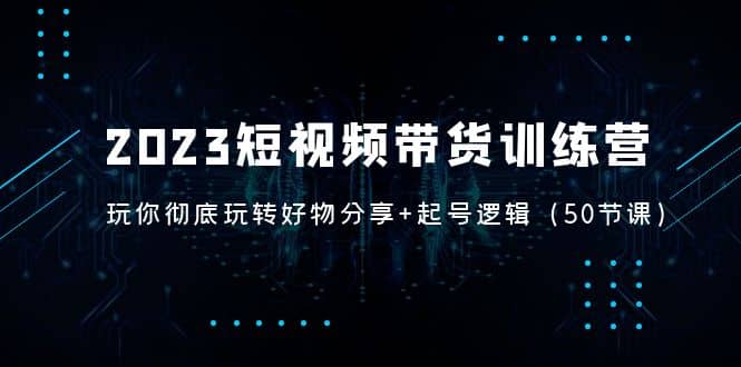 2023短视频带货训练营：带你彻底玩转好物分享+起号逻辑（50节课）网赚项目-副业赚钱-互联网创业-独家轻创IP星泽云创