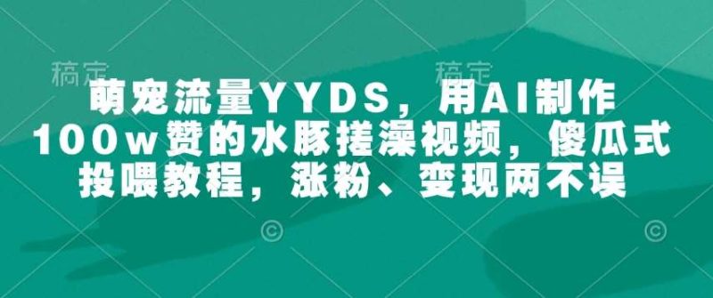 萌宠流量YYDS，用AI制作100w赞的水豚搓澡视频，傻瓜式投喂教程，涨粉、变现两不误网赚项目-副业赚钱-互联网创业-独家轻创IP星泽云创