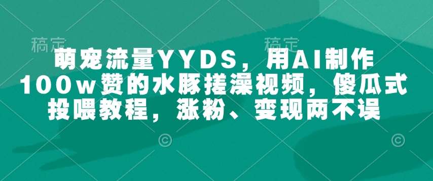 萌宠流量YYDS，用AI制作100w赞的水豚搓澡视频，傻瓜式投喂教程，涨粉、变现两不误网赚项目-副业赚钱-互联网创业-独家轻创IP星泽云创