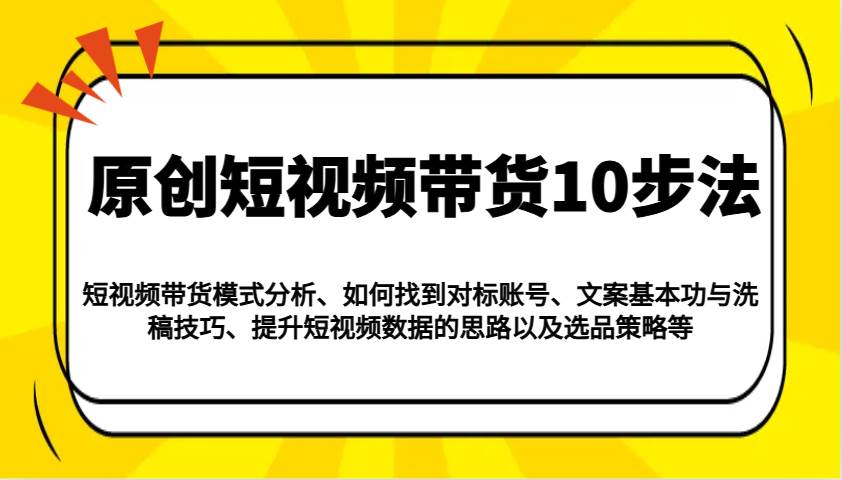 原创短视频带货10步法：模式分析/对标账号/文案与洗稿/提升数据/以及选品策略等网赚项目-副业赚钱-互联网创业-独家轻创IP星泽云创