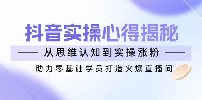 抖音实战心得揭秘，从思维认知到实操涨粉，助力零基础学员打造火爆直播间网赚项目-副业赚钱-互联网创业-独家轻创IP星泽云创