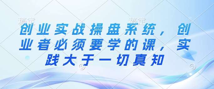 创业实战操盘系统，创业者必须要学的课，实践大于一切真知网赚项目-副业赚钱-互联网创业-独家轻创IP星泽云创