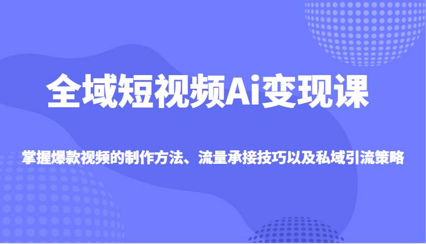 全域短视频Ai变现课，掌握爆款视频的制作方法、流量承接技巧以及私域引流策略网赚项目-副业赚钱-互联网创业-独家轻创IP星泽云创
