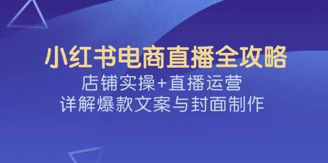 小红书电商直播全攻略，店铺实操+直播运营，详解爆款文案与封面制作网赚项目-副业赚钱-互联网创业-独家轻创IP星泽云创