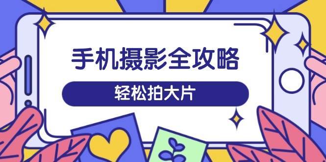 手机摄影全攻略，从拍摄到剪辑，训练营带你玩转短视频，轻松拍大片网赚项目-副业赚钱-互联网创业-独家轻创IP星泽云创