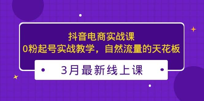 3月最新抖音电商实战课：0粉起号实战教学，自然流量的天花板网赚项目-副业赚钱-互联网创业-独家轻创IP星泽云创