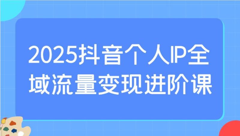 2025抖音个人IP全域流量变现进阶课：选爆品、抖音付费投流、千川投流实操及优化等网赚项目-副业赚钱-互联网创业-独家轻创IP星泽云创