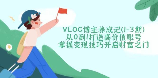 VLOG博主养成记（1-3期）从0到1打造高价值账号，掌握变现技巧开启财富之门网赚项目-副业赚钱-互联网创业-独家轻创IP星泽云创