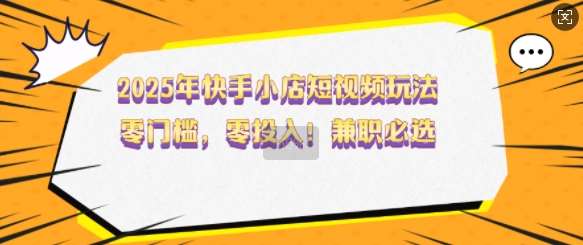 2025年快手小店短视频玩法，零门槛，零投入，兼职必选【揭秘】网赚项目-副业赚钱-互联网创业-独家轻创IP星泽云创