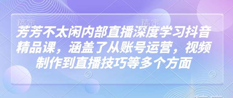 芳芳不太闲内部直播深度学习抖音精品课，涵盖了从账号运营，视频制作到直播技巧等多个方面网赚项目-副业赚钱-互联网创业-独家轻创IP星泽云创
