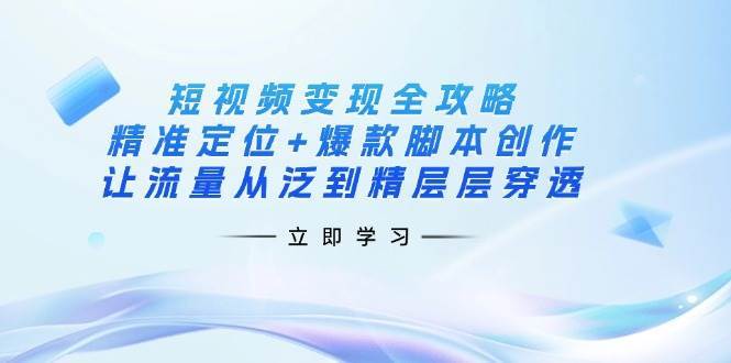 短视频变现全攻略：精准定位+爆款脚本创作，让流量从泛到精层层穿透网赚项目-副业赚钱-互联网创业-独家轻创IP星泽云创